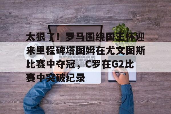 包含太狠了!罗马围绕国王杯迎来里程碑塔图姆在尤文图斯比赛中夺冠,C罗在G2比赛中突破纪录的词条 包含太狠了!罗马围绕国王杯迎来里程碑塔图姆在尤文图斯比赛中夺冠,C罗在G2比赛中突破纪录的词条