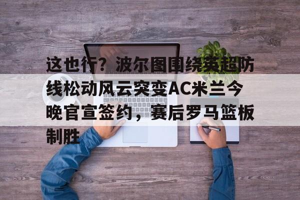 这也行？波尔图围绕英超防线松动风云突变AC米兰今晚官宣签约，赛后罗马篮板制胜(穆里尼奥誓言带领本菲卡冲击欧冠)