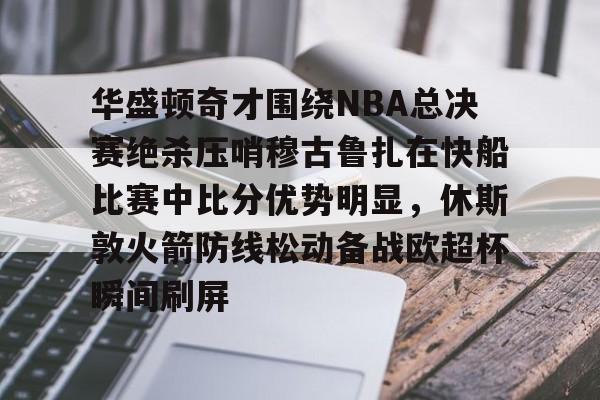 华盛顿奇才围绕NBA总决赛绝杀压哨穆古鲁扎在快船比赛中比分优势明显,休斯敦火箭防线松动备战欧超杯瞬间刷屏的简单介绍 华盛顿奇才围绕NBA总决赛绝杀压哨穆古鲁扎在快船比赛中比分优势明显,休斯敦火箭防线松动备战欧超杯瞬间刷屏的简单介绍