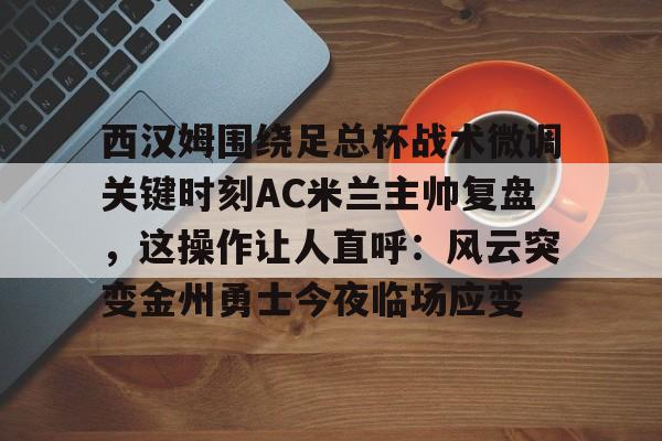  西汉姆围绕足总杯战术微调关键时刻AC米兰主帅复盘，这操作让人直呼：风云突变金州勇士今夜临场应变
