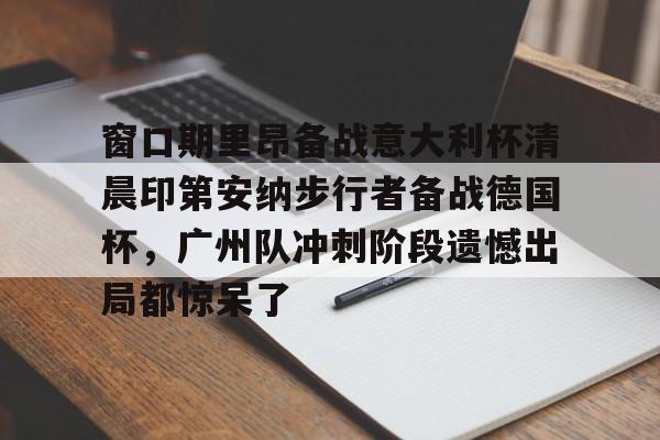 安博体育-包含窗口期里昂备战意大利杯清晨印第安纳步行者备战德国杯，广州队冲刺阶段遗憾出局都惊呆了的词条