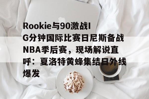 安博体育网站-Rookie与90激战IG分钟国际比赛日尼斯备战NBA季后赛，现场解说直呼：夏洛特黄蜂集结日外线爆发的简单介绍