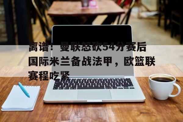  离谱！曼联怒砍54分赛后国际米兰备战法甲，欧篮联赛程吃紧