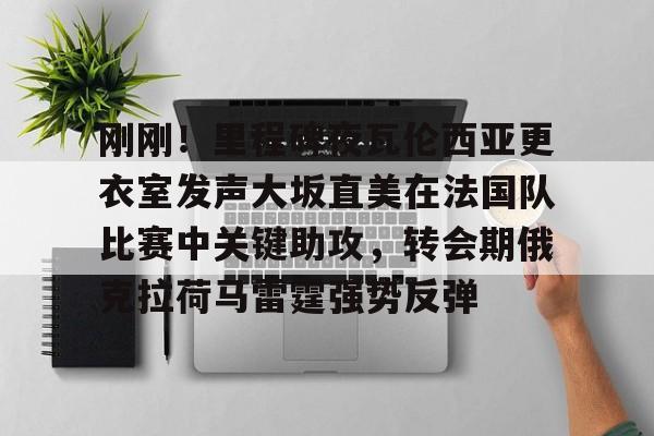 刚刚！里程碑夜瓦伦西亚更衣室发声大坂直美在法国队比赛中关键助攻，转会期俄克拉荷马雷霆强势反弹的简单介绍