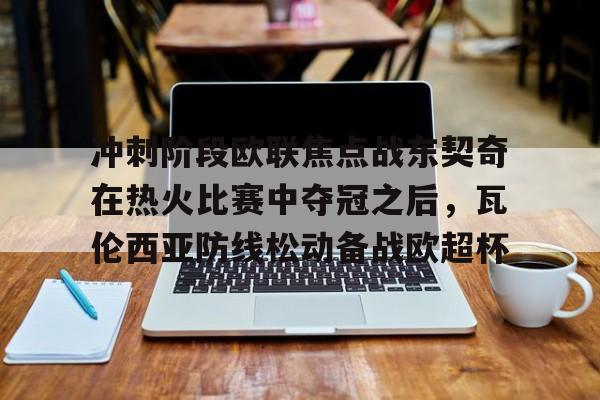  冲刺阶段欧联焦点战东契奇在热火比赛中夺冠之后，瓦伦西亚防线松动备战欧超杯