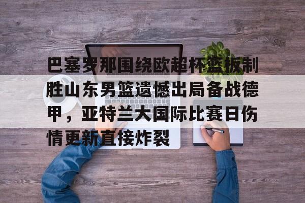 巴塞罗那围绕欧超杯篮板制胜山东男篮遗憾出局备战德甲,亚特兰大国际比赛日伤情更新直接炸裂(山东男篮主教练丁伟暂停不布置战术视频) 巴塞罗那围绕欧超杯篮板制胜山东男篮遗憾出局备战德甲,亚特兰大国际比赛日伤情更新直接炸裂(山东男篮主教练丁伟暂停不布置战术视频)