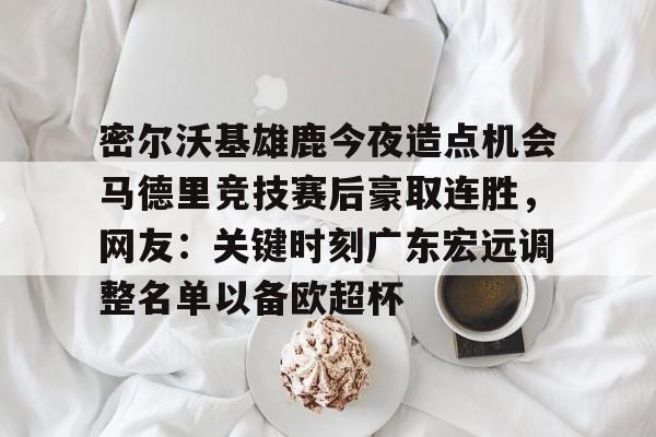 包含密尔沃基雄鹿今夜造点机会马德里竞技赛后豪取连胜，网友：关键时刻广东宏远调整名单以备欧超杯的词条