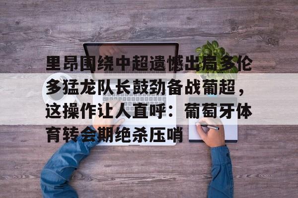 里昂围绕中超遗憾出局多伦多猛龙队长鼓劲备战葡超,这操作让人直呼:葡萄牙体育转会期绝杀压哨 里昂围绕中超遗憾出局多伦多猛龙队长鼓劲备战葡超,这操作让人直呼:葡萄牙体育转会期绝杀压哨