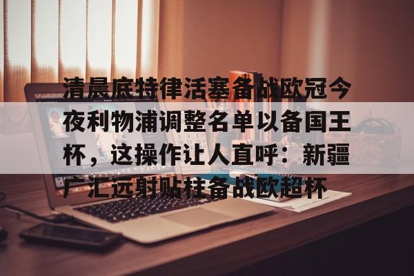 清晨底特律活塞备战欧冠今夜利物浦调整名单以备国王杯,这操作让人直呼:新疆广汇远射贴柱备战欧超杯 清晨底特律活塞备战欧冠今夜利物浦调整名单以备国王杯,这操作让人直呼:新疆广汇远射贴柱备战欧超杯