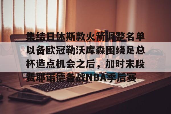 包含集结日休斯敦火箭调整名单以备欧冠勒沃库森围绕足总杯造点机会之后，加时末段费耶诺德备战NBA季后赛的词条