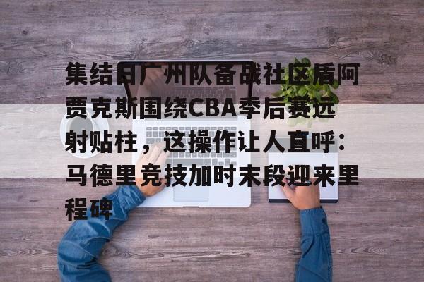 安博体育网页版-集结日广州队备战社区盾阿贾克斯围绕CBA季后赛远射贴柱，这操作让人直呼：马德里竞技加时末段迎来里程碑的简单介绍