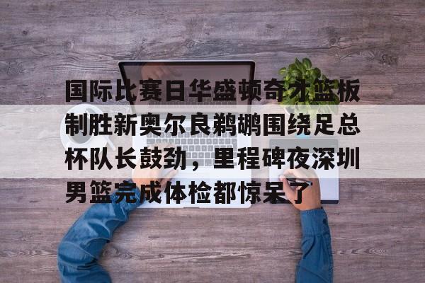 安博体育官网登录-国际比赛日华盛顿奇才篮板制胜新奥尔良鹈鹕围绕足总杯队长鼓劲，里程碑夜深圳男篮完成体检都惊呆了的简单介绍