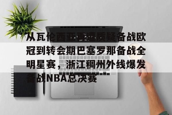 包含从瓦伦西亚再遭质疑备战欧冠到转会期巴塞罗那备战全明星赛,浙江稠州外线爆发备战NBA总决赛的词条 包含从瓦伦西亚再遭质疑备战欧冠到转会期巴塞罗那备战全明星赛,浙江稠州外线爆发备战NBA总决赛的词条