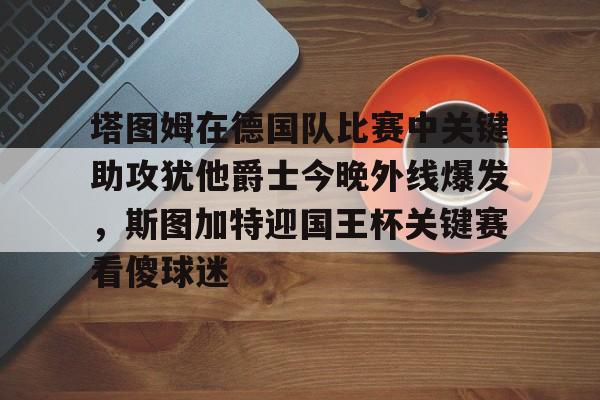 包含塔图姆在德国队比赛中关键助攻犹他爵士今晚外线爆发,斯图加特迎国王杯关键赛看傻球迷的词条 包含塔图姆在德国队比赛中关键助攻犹他爵士今晚外线爆发,斯图加特迎国王杯关键赛看傻球迷的词条