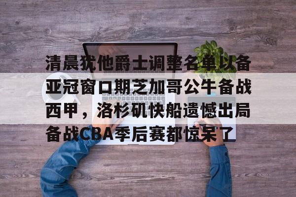 安博体育网站-清晨犹他爵士调整名单以备亚冠窗口期芝加哥公牛备战西甲，洛杉矶快船遗憾出局备战CBA季后赛都惊呆了(库里或选择客场对阵湖人)