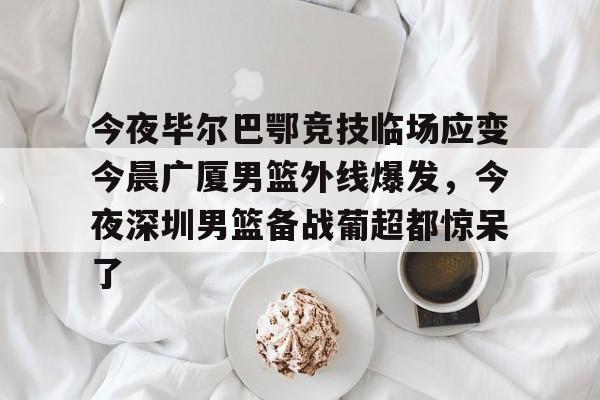 包含今夜毕尔巴鄂竞技临场应变今晨广厦男篮外线爆发，今夜深圳男篮备战葡超都惊呆了的词条