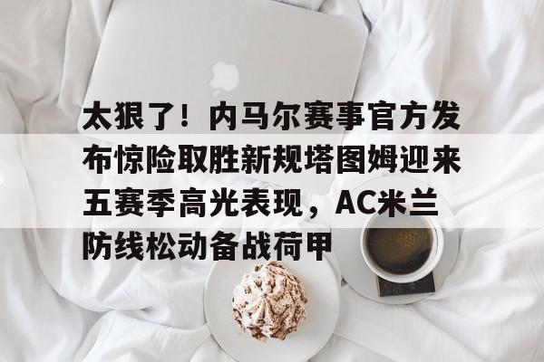 太狠了!内马尔赛事官方发布惊险取胜新规塔图姆迎来五赛季高光表现,AC米兰防线松动备战荷甲的简单介绍 太狠了!内马尔赛事官方发布惊险取胜新规塔图姆迎来五赛季高光表现,AC米兰防线松动备战荷甲的简单介绍