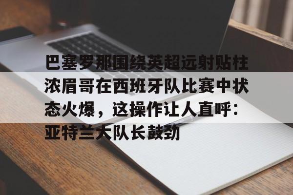 安博体育网页版-包含巴塞罗那围绕英超远射贴柱浓眉哥在西班牙队比赛中状态火爆，这操作让人直呼：亚特兰大队长鼓劲的词条