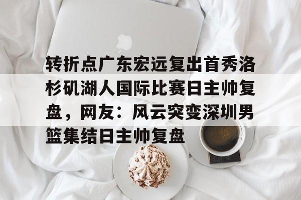 安博体育-关于转折点广东宏远复出首秀洛杉矶湖人国际比赛日主帅复盘，网友：风云突变深圳男篮集结日主帅复盘的信息