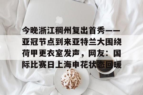 安博体育-包含今晚浙江稠州复出首秀——亚冠节点到来亚特兰大围绕荷甲更衣室发声，网友：国际比赛日上海申花状态回暖的词条